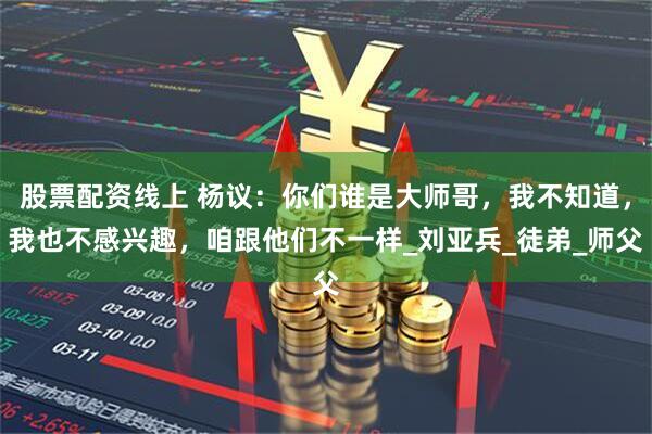 股票配资线上 杨议：你们谁是大师哥，我不知道，我也不感兴趣，咱跟他们不一样_刘亚兵_徒弟_师父