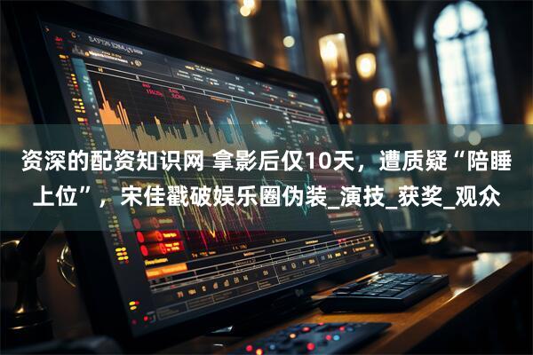 资深的配资知识网 拿影后仅10天，遭质疑“陪睡上位”，宋佳戳破娱乐圈伪装_演技_获奖_观众