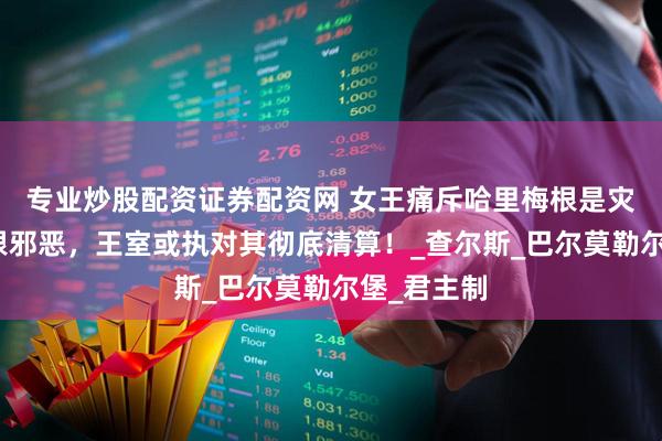 专业炒股配资证券配资网 女王痛斥哈里梅根是灾难，称梅根邪恶，王室或执对其彻底清算！_查尔斯_巴尔莫勒尔堡_君主制
