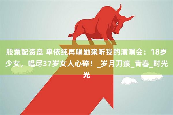 股票配资盘 单依纯再唱她来听我的演唱会：18岁少女，唱尽37岁女人心碎！_岁月刀痕_青春_时光
