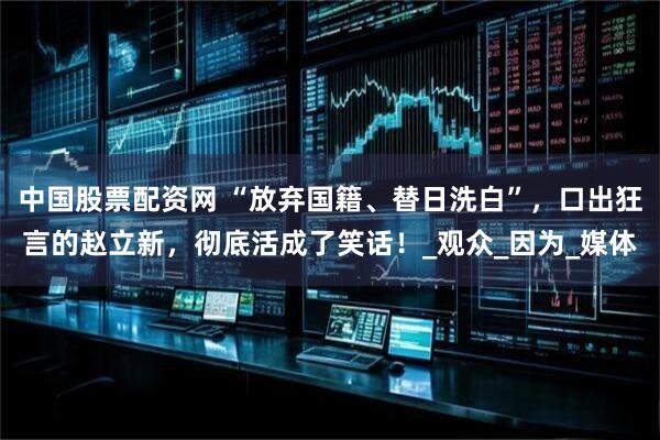 中国股票配资网 “放弃国籍、替日洗白”，口出狂言的赵立新，彻底活成了笑话！_观众_因为_媒体