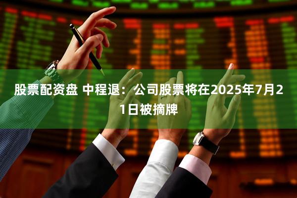 股票配资盘 中程退：公司股票将在2025年7月21日被摘牌