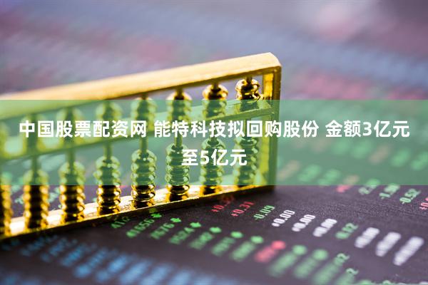 中国股票配资网 能特科技拟回购股份 金额3亿元至5亿元
