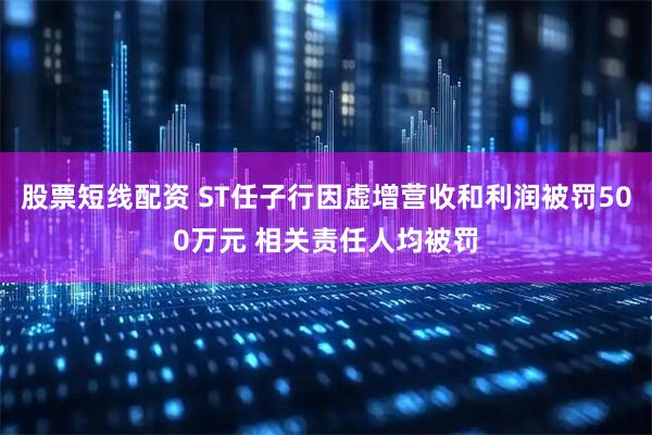 股票短线配资 ST任子行因虚增营收和利润被罚500万元 相关责任人均被罚