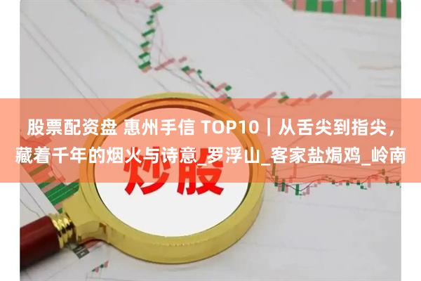 股票配资盘 惠州手信 TOP10｜从舌尖到指尖，藏着千年的烟火与诗意_罗浮山_客家盐焗鸡_岭南
