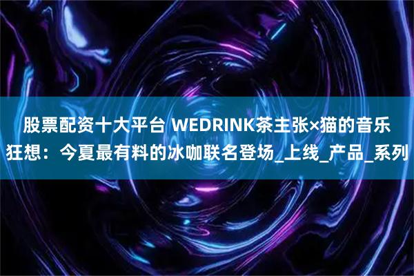 股票配资十大平台 WEDRINK茶主张×猫的音乐狂想：今夏最有料的冰咖联名登场_上线_产品_系列