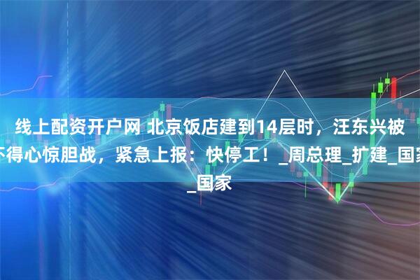 线上配资开户网 北京饭店建到14层时，汪东兴被吓得心惊胆战，紧急上报：快停工！_周总理_扩建_国家
