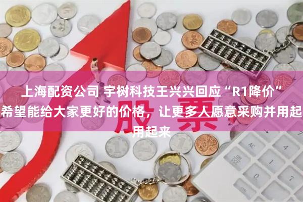 上海配资公司 宇树科技王兴兴回应“R1降价”：希望能给大家更好的价格，让更多人愿意采购并用起来