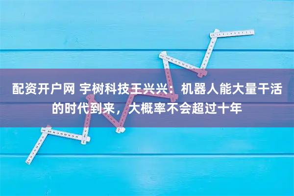 配资开户网 宇树科技王兴兴：机器人能大量干活的时代到来，大概率不会超过十年
