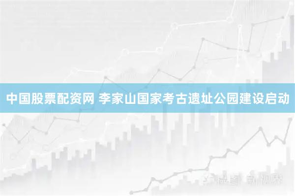 中国股票配资网 李家山国家考古遗址公园建设启动